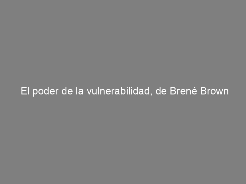 El poder de la vulnerabilidad, de Brené Brown