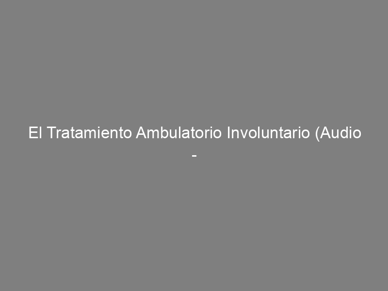 El Tratamiento Ambulatorio Involuntario (Audio – 24 de Febrero de 2012)
