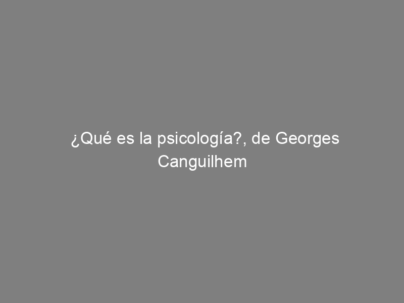 ¿Qué es la psicología?, de Georges Canguilhem